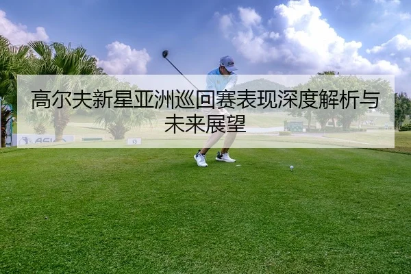 高尔夫新星亚洲巡回赛表现深度解析与未来展望